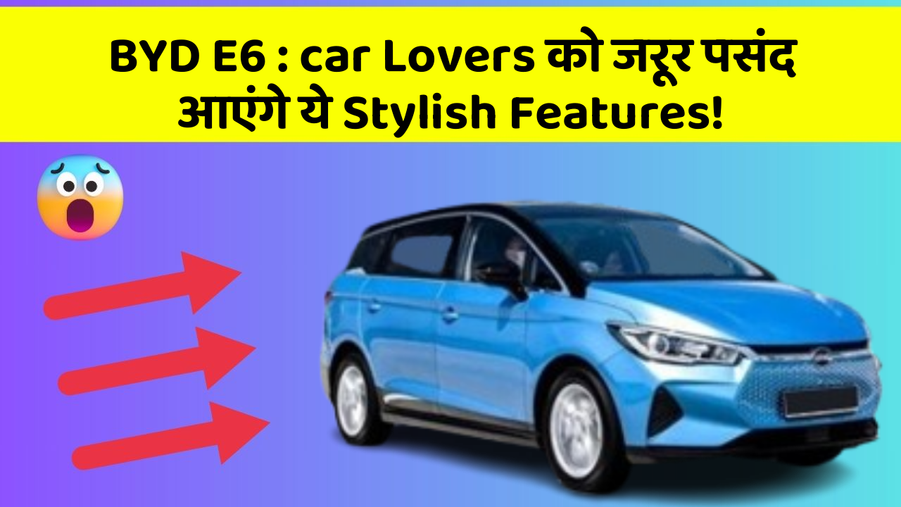 BYD E6 : car Lovers को जरूर पसंद आएंगे ये Stylish Features!